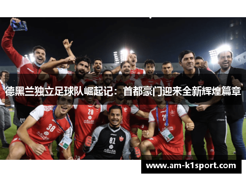 德黑兰独立足球队崛起记:首都豪门迎来全新辉煌篇章 德黑兰独立足球队崛起记:首都豪门迎来全新辉煌篇章