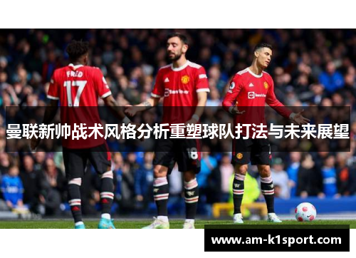 曼联新帅战术风格分析重塑球队打法与未来展望 曼联新帅战术风格分析重塑球队打法与未来展望