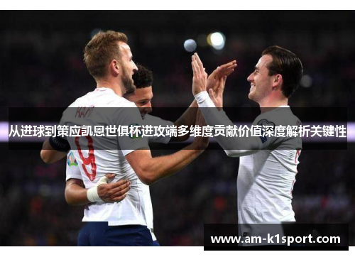从进球到策应凯恩世俱杯进攻端多维度贡献价值深度解析关键性