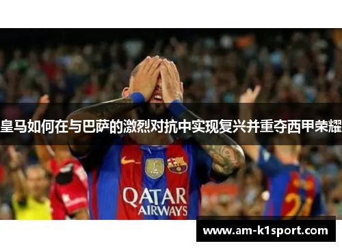皇马如何在与巴萨的激烈对抗中实现复兴并重夺西甲荣耀 皇马如何在与巴萨的激烈对抗中实现复兴并重夺西甲荣耀
