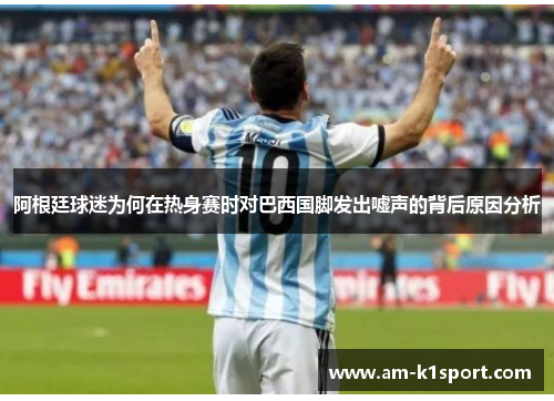 阿根廷球迷为何在热身赛时对巴西国脚发出嘘声的背后原因分析